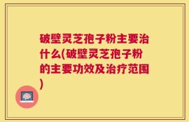 破壁灵芝孢子粉主要治什么(破壁灵芝孢子粉的主要功效及治疗范围)