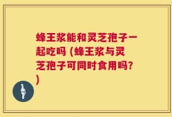 蜂王浆能和灵芝孢子一起吃吗 (蜂王浆与灵芝孢子可同时食用吗？)