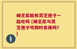 蜂王浆能和灵芝孢子一起吃吗 (蜂王浆与灵芝孢子可同时食用吗？)