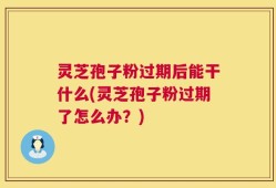 灵芝孢子粉过期后能干什么(灵芝孢子粉过期了怎么办？)