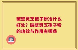 破壁灵芝孢子粉冶什么好处？破壁灵芝孢子粉的功效与作用有哪些