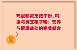 鸡蛋和灵芝孢子粉_鸡蛋与灵芝孢子粉：营养与健康益处的完美结合)