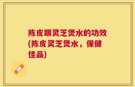 陈皮跟灵芝煲水的功效(陈皮灵芝煲水，保健佳品)