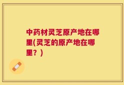 中药材灵芝原产地在哪里(灵芝的原产地在哪里？)