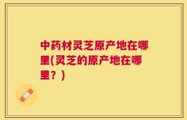 中药材灵芝原产地在哪里(灵芝的原产地在哪里？)