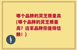 哪个品牌的灵芝质量高(哪个品牌的灵芝质量高？这家品牌你值得信赖！)
