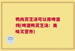 鸭肉灵芝汤可以用啤酒炖(啤酒鸭灵芝汤：美味又营养)