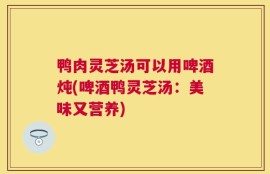 鸭肉灵芝汤可以用啤酒炖(啤酒鸭灵芝汤：美味又营养)