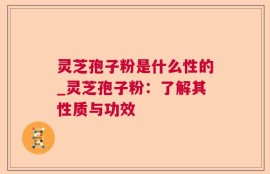 灵芝孢子粉是什么性的_灵芝孢子粉：了解其性质与功效