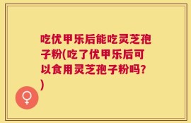 吃优甲乐后能吃灵芝孢子粉(吃了优甲乐后可以食用灵芝孢子粉吗？)