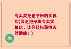 专卖灵芝孢子粉的实体店(灵芝孢子粉专卖实体店，让你轻松获得天然健康！)