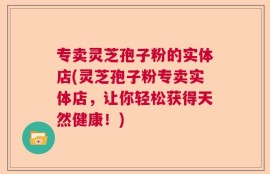 专卖灵芝孢子粉的实体店(灵芝孢子粉专卖实体店，让你轻松获得天然健康！)