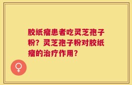 胶纸瘤患者吃灵芝孢子粉？灵芝孢子粉对胶纸瘤的治疗作用？
