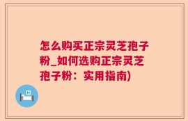 怎么购买正宗灵芝孢子粉_如何选购正宗灵芝孢子粉：实用指南)