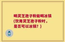 喝灵芝孢子粉能喝冰镇(饮用灵芝孢子粉时，是否可以冰镇？)