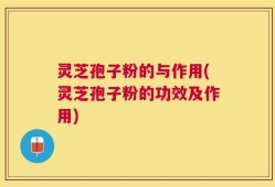 灵芝孢子粉的与作用(灵芝孢子粉的功效及作用)