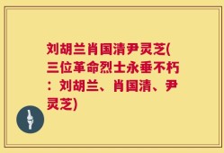 刘胡兰肖国清尹灵芝(三位革命烈士永垂不朽：刘胡兰、肖国清、尹灵芝)