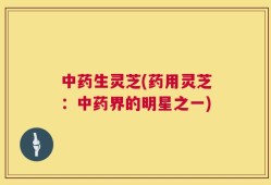 中药生灵芝(药用灵芝：中药界的明星之一)