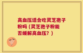 高血压适合吃灵芝孢子粉吗 (灵芝孢子粉能否缓解高血压？)