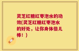 灵芝红糖红枣泡水的功效(灵芝红糖红枣泡水的好处，让你身体倍儿棒！)