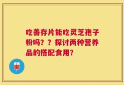 吃善存片能吃灵芝孢子粉吗？？探讨两种营养品的搭配食用？