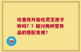 吃善存片能吃灵芝孢子粉吗？？探讨两种营养品的搭配食用？