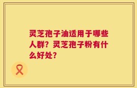 灵芝孢子油适用于哪些人群？灵芝孢子粉有什么好处？