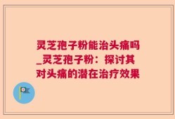 灵芝孢子粉能治头痛吗_灵芝孢子粉：探讨其对头痛的潜在治疗效果