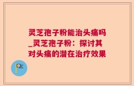 灵芝孢子粉能治头痛吗_灵芝孢子粉：探讨其对头痛的潜在治疗效果