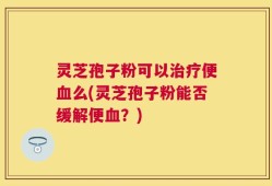 灵芝孢子粉可以治疗便血么(灵芝孢子粉能否缓解便血？)