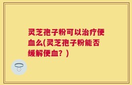灵芝孢子粉可以治疗便血么(灵芝孢子粉能否缓解便血？)