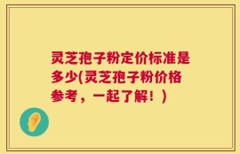 灵芝孢子粉定价标准是多少(灵芝孢子粉价格参考，一起了解！)