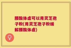 腰酸体虚可以用灵芝孢子粉(用灵芝孢子粉缓解腰酸体虚)