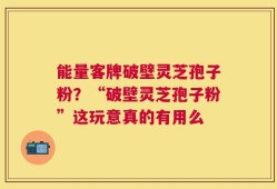能量客牌破壁灵芝孢子粉？“破壁灵芝孢子粉”这玩意真的有用么