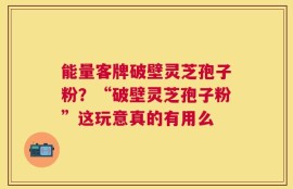 能量客牌破壁灵芝孢子粉？“破壁灵芝孢子粉”这玩意真的有用么