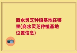商水灵芝种植基地在哪里(商水灵芝种植基地位置信息)