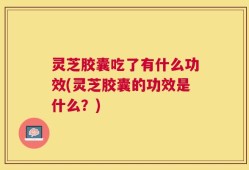 灵芝胶囊吃了有什么功效(灵芝胶囊的功效是什么？)