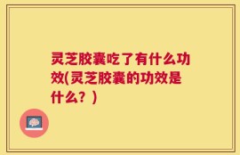 灵芝胶囊吃了有什么功效(灵芝胶囊的功效是什么？)