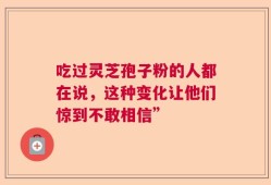 吃过灵芝孢子粉的人都在说，这种变化让他们惊到不敢相信”