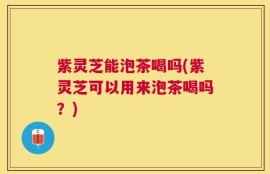 紫灵芝能泡茶喝吗(紫灵芝可以用来泡茶喝吗？)