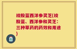 绞股蓝西洋参灵芝(绞股蓝、西洋参和灵芝：三种草药的药效和用途)