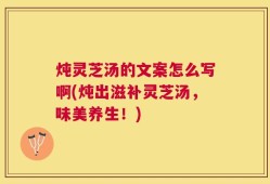 炖灵芝汤的文案怎么写啊(炖出滋补灵芝汤，味美养生！)