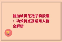 新加坡灵芝孢子粉胶囊：功效特点及适用人群全解析
