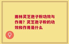 雨林灵芝孢子粉功效与作用？灵芝孢子粉的功效和作用是什么