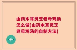 山药木耳灵芝老母鸡汤怎么做(山药木耳灵芝老母鸡汤的自制方法)