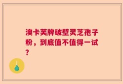 澳卡芙牌破壁灵芝孢子粉，到底值不值得一试？