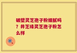 破壁灵芝孢子粉细腻吗？井芝缘灵芝孢子粉怎么样
