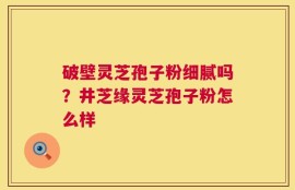 破壁灵芝孢子粉细腻吗？井芝缘灵芝孢子粉怎么样