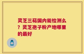 灵芝三萜国内能检测么？灵芝孢子粉产地哪里的最好
