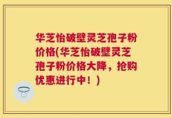 华芝怡破壁灵芝孢子粉价格(华芝怡破壁灵芝孢子粉价格大降，抢购优惠进行中！)